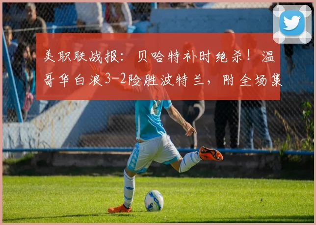 美职联战报：贝哈特补时绝杀！温哥华白浪3-2险胜波特兰，附全场集锦