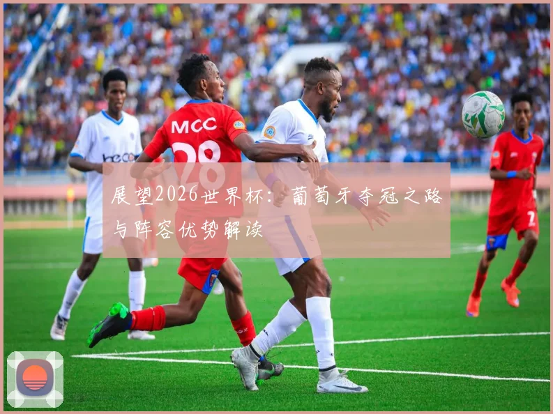 展望2026世界杯:葡萄牙夺冠之路与阵容优势解读