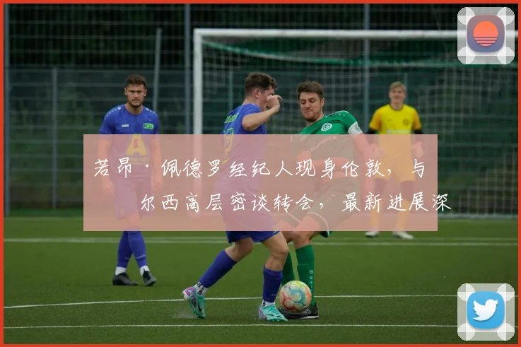 若昂·佩德罗经纪人现身伦敦，与切尔西高层密谈转会，最新进展深度解析