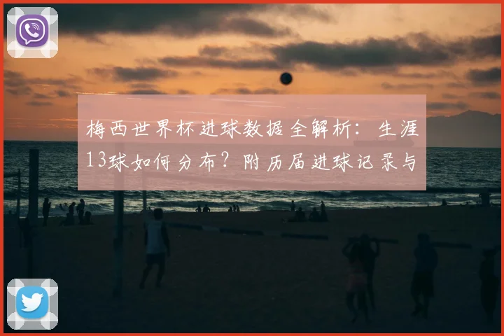 梅西世界杯进球数据全解析：生涯13球如何分布？附历届进球记录与名场面回顾