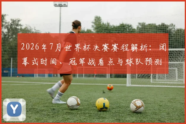 2026年7月世界杯决赛赛程解析:闭幕式时间、冠军战看点与球队预测