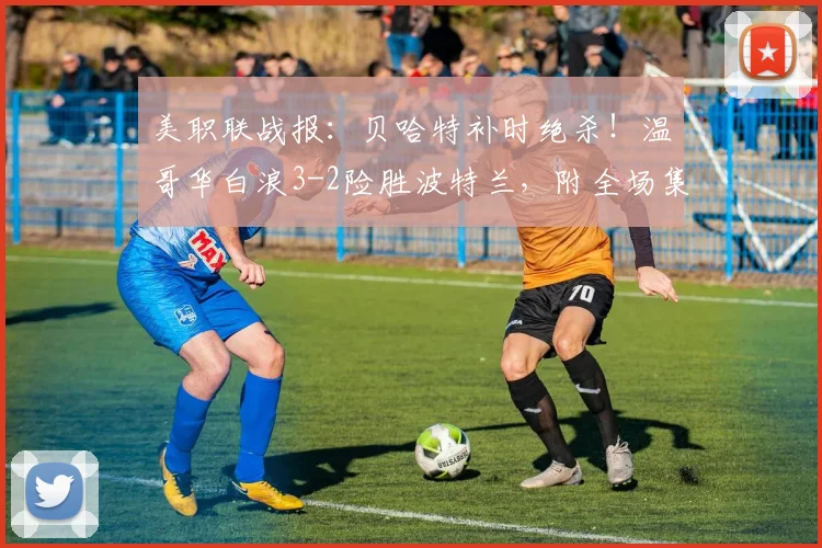 美职联战报:贝哈特补时绝杀!温哥华白浪3-2险胜波特兰,附全场集锦