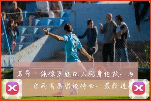 若昂·佩德罗经纪人现身伦敦，与切尔西高层密谈转会，最新进展深度解析